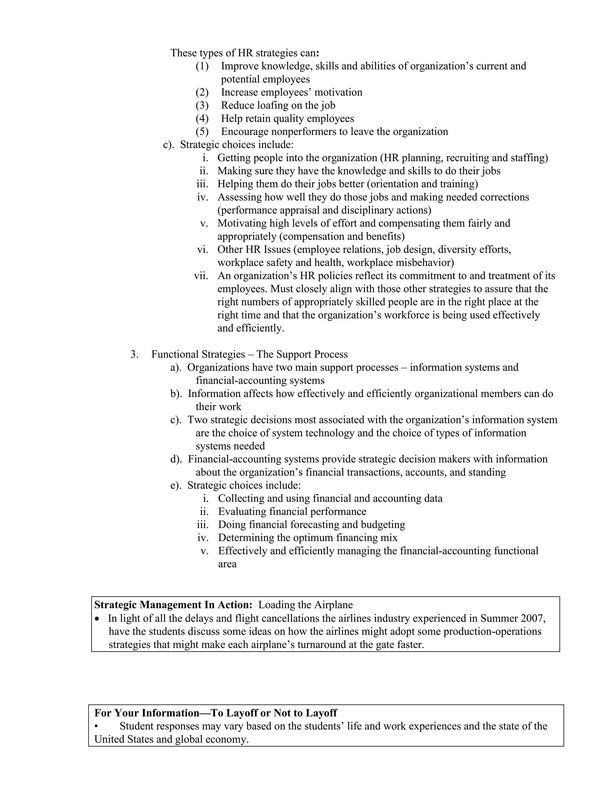 These types of HR strategies can:
(1) Improve knowledge, skills and abilities of organization’s current and
potential employees
(2) Increase employees’ motivation
(3) Reduce loafing on the job
(4) Help retain quality employees
(5) Encourage nonperformers to leave the organization
c). Strategic choices include:
i. Getting people into the organization (HR planning, recruiting and staffing)
ii. Making sure they have the knowledge and skills to do their jobs
iii. Helping them do their jobs better (orientation and training)
iv. Assessing how well they do those jobs and making needed corrections
(performance appraisal and disciplinary actions)
v. Motivating high levels of effort and compensating them fairly and
appropriately (compensation and benefits)
vi. Other HR Issues (employee relations, job design, diversity efforts,
workplace safety and health, workplace misbehavior)
vii. An organization’s HR policies reflect its commitment to and treatment of its
employees. Must closely align with those other strategies to assure that the
right numbers of appropriately skilled people are in the right place at the
right time and that the organization’s workforce is being used effectively
and efficiently.
3. Functional Strategies – The Support Process
a). Organizations have two main support processes – information systems and
financial-accounting systems
b). Information affects how effectively and efficiently organizational members can do
their work
c). Two strategic decisions most associated with the organization’s information system
are the choice of system technology and the choice of types of information
systems needed
d). Financial-accounting systems provide strategic decision makers with information
about the organization’s financial transactions, accounts, and standing
e). Strategic choices include:
i. Collecting and using financial and accounting data
ii. Evaluating financial performance
iii. Doing financial forecasting and budgeting
iv. Determining the optimum financing mix
v. Effectively and efficiently managing the financial-accounting functional
area
Strategic Management In Action: Loading the Airplane
• In light of all the delays and flight cancellations the airlines industry experienced in Summer 2007,
have the students discuss some ideas on how the airlines might adopt some production-operations
strategies that might make each airplane’s turnaround at the gate faster.
For Your Information—To Layoff or Not to Layoff
• Student responses may vary based on the students’ life and work experiences and the state of the
United States and global economy.
 