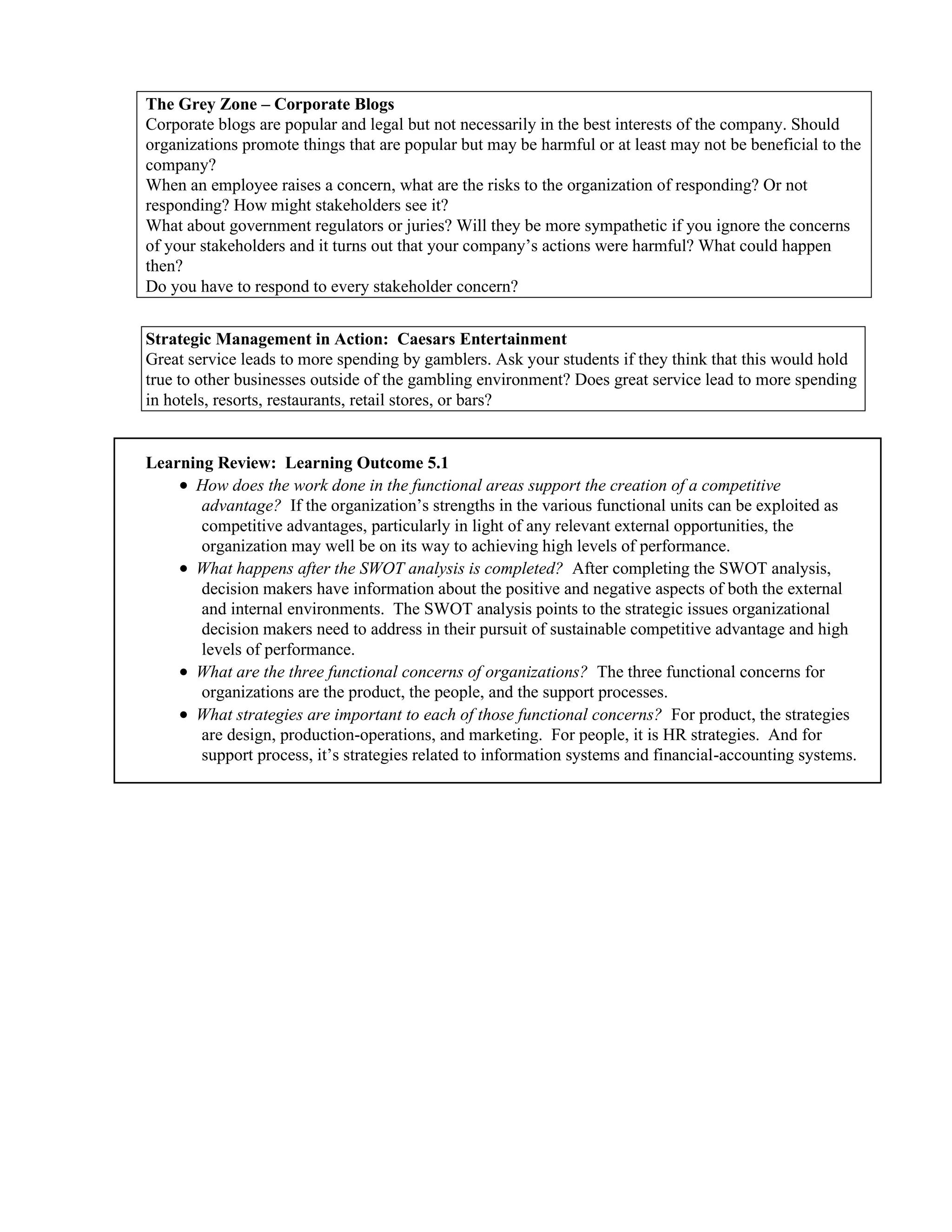 The Grey Zone – Corporate Blogs
Corporate blogs are popular and legal but not necessarily in the best interests of the company. Should
organizations promote things that are popular but may be harmful or at least may not be beneficial to the
company?
When an employee raises a concern, what are the risks to the organization of responding? Or not
responding? How might stakeholders see it?
What about government regulators or juries? Will they be more sympathetic if you ignore the concerns
of your stakeholders and it turns out that your company’s actions were harmful? What could happen
then?
Do you have to respond to every stakeholder concern?
Strategic Management in Action: Caesars Entertainment
Great service leads to more spending by gamblers. Ask your students if they think that this would hold
true to other businesses outside of the gambling environment? Does great service lead to more spending
in hotels, resorts, restaurants, retail stores, or bars?
Learning Review: Learning Outcome 5.1
• How does the work done in the functional areas support the creation of a competitive
advantage? If the organization’s strengths in the various functional units can be exploited as
competitive advantages, particularly in light of any relevant external opportunities, the
organization may well be on its way to achieving high levels of performance.
• What happens after the SWOT analysis is completed? After completing the SWOT analysis,
decision makers have information about the positive and negative aspects of both the external
and internal environments. The SWOT analysis points to the strategic issues organizational
decision makers need to address in their pursuit of sustainable competitive advantage and high
levels of performance.
• What are the three functional concerns of organizations? The three functional concerns for
organizations are the product, the people, and the support processes.
• What strategies are important to each of those functional concerns? For product, the strategies
are design, production-operations, and marketing. For people, it is HR strategies. And for
support process, it’s strategies related to information systems and financial-accounting systems.
 