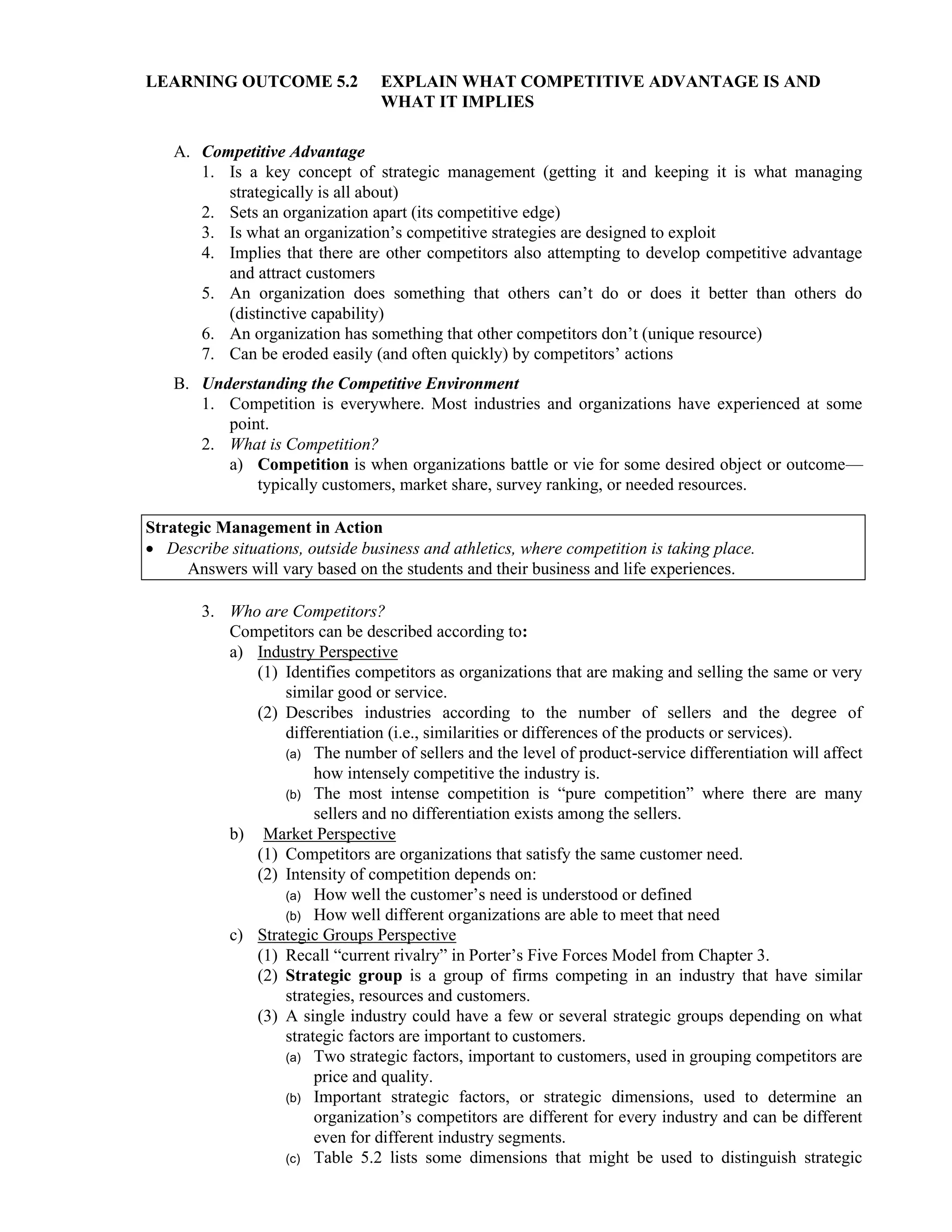 LEARNING OUTCOME 5.2 EXPLAIN WHAT COMPETITIVE ADVANTAGE IS AND
WHAT IT IMPLIES
A. Competitive Advantage
1. Is a key concept of strategic management (getting it and keeping it is what managing
strategically is all about)
2. Sets an organization apart (its competitive edge)
3. Is what an organization’s competitive strategies are designed to exploit
4. Implies that there are other competitors also attempting to develop competitive advantage
and attract customers
5. An organization does something that others can’t do or does it better than others do
(distinctive capability)
6. An organization has something that other competitors don’t (unique resource)
7. Can be eroded easily (and often quickly) by competitors’ actions
B. Understanding the Competitive Environment
1. Competition is everywhere. Most industries and organizations have experienced at some
point.
2. What is Competition?
a) Competition is when organizations battle or vie for some desired object or outcome—
typically customers, market share, survey ranking, or needed resources.
Strategic Management in Action
• Describe situations, outside business and athletics, where competition is taking place.
Answers will vary based on the students and their business and life experiences.
3. Who are Competitors?
Competitors can be described according to:
a) Industry Perspective
(1) Identifies competitors as organizations that are making and selling the same or very
similar good or service.
(2) Describes industries according to the number of sellers and the degree of
differentiation (i.e., similarities or differences of the products or services).
(a) The number of sellers and the level of product-service differentiation will affect
how intensely competitive the industry is.
(b) The most intense competition is “pure competition” where there are many
sellers and no differentiation exists among the sellers.
b) Market Perspective
(1) Competitors are organizations that satisfy the same customer need.
(2) Intensity of competition depends on:
(a) How well the customer’s need is understood or defined
(b) How well different organizations are able to meet that need
c) Strategic Groups Perspective
(1) Recall “current rivalry” in Porter’s Five Forces Model from Chapter 3.
(2) Strategic group is a group of firms competing in an industry that have similar
strategies, resources and customers.
(3) A single industry could have a few or several strategic groups depending on what
strategic factors are important to customers.
(a) Two strategic factors, important to customers, used in grouping competitors are
price and quality.
(b) Important strategic factors, or strategic dimensions, used to determine an
organization’s competitors are different for every industry and can be different
even for different industry segments.
(c) Table 5.2 lists some dimensions that might be used to distinguish strategic
 