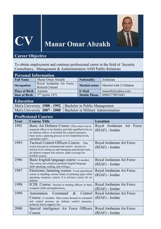 CV Manar Omar Abzakh
Career Objective
To obtain employment and continue professional carrer in the field of Security
Consultancy, Management & Aadministration AND Public Relations
Personal Information
Full Name Manar Omar Abzakh Nationality Jordanian
Occupation
Royal Jordanian Air Force -
Retired Colonel
Marital status Married with 2 Children
Place of Birth Amman E-Mail manarllr@yahoo.com
Date of Birth 2P
nd
P Aprile 1971 Mobile Phone 00962779033681
Education
Mut'a University 1988 - 1992 Bachelor in Public Management
Mut'a University 2007 - 2008 Bachelor in Military Administration
Proffesional Courses
Year Course Title Location
1992 Basic Air Defence Course :(The course was to
prepared officer to be familiar and fully qualified to be an
air defense officer. It included fire control measures,
basic tactics, planning process in low leadership levels,
and admin stuff.)
Royal Jordanian Air Force
(RJAF) - Jordan
1993 Tactical Control Officers Course: That
course focused in command and control process in
tactical level ,setting up and managing operational room ,
air defense weapon site selectin, radar coverage for
HAWK system.
Royal Jordanian Air Force
(RJAF) - Jordan
1996 Basic English language course :(6 months)
The course was related to promote English language
skills speaking, reading, and writing.)
Royal Jordanian Air Force
(RJAF) - Jordan
1997 Electronic Jamming course: It was specialized
course in handling various kinds of jamming types while
operating weaponry system. It is advance course for air
defense
Royal Jordanian Air Force
(RJAF) - Jordan
1998 ICDL Course: focused in training officers in basic
computer skills and applications.
Royal Jordanian Air Force
(RJAF) - Jordan
1999 Automation Command & Control
Course: (3 months). That course focused in command
and control process, air defense control measures,
technical forces support, fire
Royal Jordanian Air Force
(RJAF) - Jordan
2000 Special inteligence Air Force Officers
Course
Royal Jordanian Air Force
(RJAF) - Jordan
 