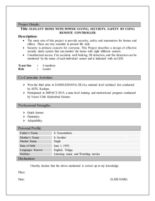 Project Details:
Title: ELEGANT HOME WITH POWER SAVING, SECURITY, SAFETY BY USING
REMOTE CONTROLLER
Description:
 The main aim of this project is provide security, safety and automation for homes and
offices. These are very essential in present life style.
 Security is primary concern for everyone. This Project describes a design of effective
security alarm system that can monitor the house with eight different sensors.
 Unauthorized access, Fire accident, wall braking, IR detection, and fire detection can be
monitored by the status of each individual sensor and is indicated with an LED.
Team Size : 4 members
Role : Leader
Co-Curricular Activities:
 Won the third prize in SAMSLESHANA-2K14,a national level technical fest conducted
by AITS, Kadapa.
 Participated in IMPACT-2015, a state level training and motivational program conducted
by Vasavi Club Hyderabad Greater.
Professional Strengths:
 Quick learner.
 Optimistic.
 Adoptability.
Declaration:
I hereby declare that the above mentioned is correct up to my knowledge.
Place:
Date: (S.SRI HARI)
Father’s Name S. Narasimhulu
Mother’s Name Subbamma.P
Marital Status Single
Date of birth June 1, 1993.
Languages Known English, Telugu.
Hobbies Listening music and Watching movies
Mother’s Name S. Savithri
Personal Profile:
 