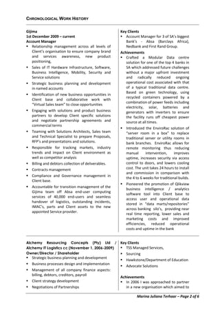 Marina Juliana Terhaar – Page 2 of 6
CHRONOLOGICAL WORK HISTORY
Gijima
1st December 2009 – current
Account Manager
 Relationship management across all levels of
Client’s organisation to ensure company brand
and services awareness, new product
positioning,
 Sales of IT Hardware Infrastructure, Software,
Business Intelligence, Mobility, Security and
Service solutions
 Strategic business planning and development
in named accounts
 Identification of new business opportunities in
Client base and collaborative work with
“Virtual Sales team” to close opportunities
 Engaging with solutions and product business
partners to develop Client specific solutions
and negotiate partnership agreements and
commercial terms
 Teaming with Solutions Architects, Sales team
and Technical Specialist to prepare Proposals,
RFP’s and presentations and solutions.
 Responsible for tracking markets, industry
trends and impact on Client environment as
well as competitor analysis
 Billing and debtors collection of deliverables.
 Contracts management
 Compliance and Governance management in
Client base.
 Accountable for transition management of the
Gijima team off Absa end-user computing
services of 40,000 end-users and seamless
handover of logistics, outstanding incidents,
IMAC’s, parts and Client assets to the new
appointed Service provider.
Key Clients
 Account Manager for 3 of SA’s biggest
Bank’s - Absa (Barclays Africa),
Nedbank and First Rand Group.
Achievements
 Crafted a Modular Data centre
solution for one of the top 4 banks in
SA which addressed future challenges
without a major upfront investment
and radically reduced ongoing
operational cost associated with that
of a typical traditional data centre.
Based on green technology, using
recycled containers powered by a
combination of power feeds including
electricity, solar, batteries and
generators with inverters to ensure
the facility runs off cheapest power
source at all times.
 Introduced the EnviroRac solution of
“server room in a box” to replace
traditional server or utility rooms in
bank branches. EnviroRac allows for
remote monitoring thus reducing
manual intervention, improves
uptime, increases security via access
control to doors, and lowers cooling
cost. The unit takes 24 hours to install
and commission in comparison with
the 4 to 6 weeks for traditional builds.
 Pioneered the promotion of Qlikview
business intelligence / analytics
software tool into Client base to
access user and operational data
stored in “data marts/repositories”
across banking silo’s, providing near
real time reporting, lower sales and
marketing costs and improved
efficiencies, reduced operational
costs and uptime in the bank
Alchemy Resourcing Concepts (Pty) Ltd /
Alchemy IT Logistics cc (November 1, 2006-2009)
Owner/Director / Shareholder
 Strategic business planning and development
 Business processes design and implementation
 Management of all company finance aspects:
billing, debtors, creditors, payroll
 Client strategy development
 Negotiations of Partnerships
Key Clients
 TSS Managed Services,
 Sourcing
 Hawkstone/Department of Education
 Advocate Solutions
Achievements
 In 2006 I was approached to partner
in a new organisation which aimed to
 