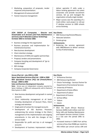 Marina Juliana Terhaar – Page 3 of 6
 Marketing, preparation of proposals, tender
responses and presentations
 Management of outsourced staff
 Human resources management
deliver specialist IT skills under a
labour broking agreement into select
corporates and provide recruitment
services. Set up and managed the
organisation virtually single handed.
 Major success was the awarding of a
multi-million rand project to roll-out
IT desktop services to 1000 schools
across Gauteng.
XON GROUP of Companies - Director and
Shareholder of IT Answers (3rd Party Maintenance
services) and IT Dikarabo (Labour brokering)
October 2003 to October 2006
 Business strategy for the organisation
 Business processes and implementation for
maintenance business
 New business development
 Client retention strategy
 Maintenance of OEM and supplier partnerships
 Proposal, tenders and presentations
 Company branding and development of “go to
market model”
 BEE strategy
 Company Corporate Governance
Key Clients:
 IBM Outsourcing Division/Masana
 Advocate Solutions
 Simeka group
Achievements:
 Brokering the services agreement
with IBM/Masana to deliver services
to City of Johannesburg
Zervos (Pty) Ltd - July 1994 to 1998
Spicer Specialised Services (Pty) Ltd - 1998 to 2000
NDS Specialized Services (Pty) Ltd (Fintech/Altron
Group) - 2000 to 2003
Sales and Business Development Executive
Note: Zervos was an independent company acquired by
Spicer Holdings in 1998 and subsequently sold to National
Data Systems in 2000.
 New business development and growth in named
accounts.
 Client relationship management at all levels
including development of Account Plans, Client
strategy and retention
 Single point of contact for managed accounts
 Development of ISO Business Processes
underpinning the service strategy in the Client,
management of the implementation and ongoing
amendments in line with the changes of the
service model
 Responsible for profit and loss in all managed
accounts
 Development of business improvement models
Key Clients
 SA Revenue Services
 IBM Outsourcing Division
 Choice Technology - Services Partner for
Department of Correctional Services
 University of Pretoria
 Department of Home Affairs
 Department of Labour
 Department of Finance
 SA Post Office
 Telkom
 Eskom
Achievements
 Won the South African Revenue
Services (SARS) multi-million rand 3rd
Party LAN and Desktop Maintenance
and Support Services contract 3 times
in a row over the period 1995 to
2003.
 Increased revenue in SARS from ad-hoc
services of less than R500k per month to
R36 million per annum across LAN and
 