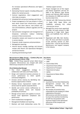 Marina Juliana Terhaar – Page 4 of 6
for increases operational efficiencies and higher
profitability
 Overseeing financial aspects including billing and
debtors for named accounts
 Contract negotiations, client engagement and
client take-on projects.
 Scheduled SLA and service meetings with Clients.
 Project management of all new projects in Client
base which varied from infrastructure, auditing
services, new client take-on, new product roll-
outs and installations; software upgrades and Y2k
projects
 Sub-contractor management and management of
temporary contractors (Labour brokering
services) in Client environment.
 Competitor analysis and research on new trends
in service industry
 Proposals, tender responses and presentations
 Management reporting
 Internal Service strategy meetings and Account
reviews with Branch and Operational Managers
and Service Director.
 Coaching and mentoring of staff
Desktop support services
 Project managed one of the largest
and fastest equipment roll-outs for
SARS in the Western Cape during
January and February 2003 involving
the relocation of ± 3000 users with no
business down time.
 Worked with IBM Outsourcing division
in Anglo Gold, Ingwe Mines and
Goldfields, achieving R11 million
revenues per annum
 Managed the service team appointed
to render 3rd party services to IBM
Outsourcing in Anglo Gold, Ingwe
Mines and Goldfields from 1997 to
2003.
 Negotiated with IBM, Dell, Brother,
Acer, HP, Cisco and 3Com to provide
on-site warranty services on their
product lines - a first for any 3rd Party
Maintenance and Support company
in the Industry
Microsciences (Siltek Group) / Centera (Pty) Ltd-
(Q-Data Group) (1993 to 1994)
Note: Q-Data Group acquired certain Siltek Group
companies. Microsciences was merged with other
Siltek Group companies to form Centera
Client Relationship Manager
 Plan Client engagement strategy in
collaboration with Sales and Product teams.
 Design and implement business processes to
ensure performance to Client specific
contractual obligations.
 Increase service revenue by identifying new
business opportunities in Clients
 Develop Service improvement models with
service team for specific corporate Clients
 Identify and correct service inefficiencies to
minimise revenue losses and improve
profitability of contracts.
 Manage service teams and suppliers to ensure
Service Level Agreement compliance and
performance
 Client installed base management
 Management feedback and reporting.
 Maintain and build relationships across the
Key Clients:
 Telkom
 SARS
 Govnet (Now SITA)
 Department Home Affairs
 Department of Transport
 Department of Labour
 SAPOS
 Department of Water Affairs
 ESKOM
Achievements
 Launched the first Client Relationship
Management concept into the
Information Technology Services
Sector in 1993
 Key member of transition team
responsible for the merging of 3 Siltek
organizations (Tecnetics,
Microsciences and LSS) into Centera
to ensure the seamless transitioning
of staff into new positions with
minimum impact to the operational
efficiencies of the company and
Client base.
 
