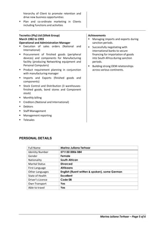 Marina Juliana Terhaar – Page 5 of 6
hierarchy of Client to promote retention and
drive new business opportunities
 Plan and co-ordinate marketing in Clients
including functions and activities
Tecnetics (Pty) Ltd (Siltek Group)
March 1982 to 1993
Operational and Administration Manager
 Execution of sales orders (National and
International)
 Procurement of finished goods (peripheral
devices) and components for Manufacturing
facility (producing Networking equipment and
Personal Computers)
 Product requirement planning in conjunction
with manufacturing manager
 Imports and Exports (finished goods and
components)
 Stock Control and Distribution (3 warehouses-
finished goods, bond stores and Component
stock)
 Monthly billing
 Creditors (National and International)
 Debtors
 Staff Management
 Management reporting
 Telesales
Achievements
 Managing imports and exports during
sanction periods.
 Successfully negotiating with
international banks to secure
financing for importation of goods
into South Africa during sanction
periods.
 Building strong OEM relationships
across various continents.
PERSONAL DETAILS
Full Name Marina Juliana Terhaar
Identity Number 571130 0006 084
Gender Female
Nationality South African
Marital Status Divorced
First Language Afrikaans
Other Languages English (fluent written & spoken), some German
State of Health Excellent
Driver’s Licence Code 08
Own Transport Yes
Able to travel Yes
 