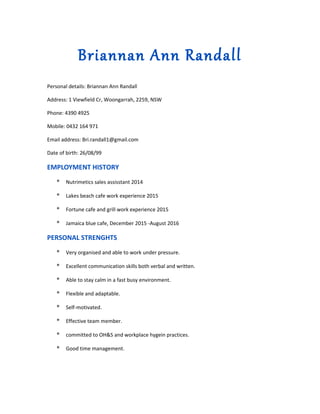 Briannan Ann Randall
Personal details: Briannan Ann Randall
Address: 1 Viewfield Cr, Woongarrah, 2259, NSW
Phone: 4390 4925
Mobile: 0432 164 971
Email address: Bri.randall1@gmail.com
Date of birth: 26/08/99
EMPLOYMENT HISTORY
* Nutrimetics sales assisstant 2014
* Lakes beach cafe work experience 2015
* Fortune cafe and grill work experience 2015
* Jamaica blue cafe, December 2015 -August 2016
PERSONAL STRENGHTS
* Very organised and able to work under pressure.
* Excellent communication skills both verbal and written.
* Able to stay calm in a fast busy environment.
* Flexible and adaptable.
* Self-motivated.
* Effective team member.
* committed to OH&S and workplace hygein practices.
* Good time management.
 