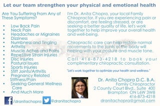 Let our team strengthen your physical and emotional health
Are You Suffering From Any of
These Symptoms?
• Low Back Pain
• Neck Pain
• Headaches or Migraines
• Dizziness
• Numbness and Tingling
• Arthritis
• Muscle Aches and Pains
• Repetitive Strain Injuries
• Disc Injuries
• Postural Issues
• Sports Injuries
• Stiff Joints/Arthritis
• Pregnancy Related
SSSSStiffness/Pain
• Seeking General Wellness
CCCCare
• And Much More
I'm Dr. Anita Chopra, your local Family
Chiropractor. If you are experiencing pain or
discomfort, are feeling stressed, or are
seeking a better quality of life, let's work
together to help improve your overall health
and well-being.
Chiropractic care can help restore normal
movements to the joints of the body will
helping with your posture and muscle tone.
C a l l 4 1 6 - 8 7 3 - 4 2 1 8 t o b o o k y o u r
complimentary chiropractic consultation.
"Let's work together to optimize your health and wellness."
Dr. Anita Chopra D.C. B.A.
Family Chiropractor
2 County Court Blvd., Suite 400
Brampton ON L6W 3W8
416-873-4218
dranitachopra@gmail.com/dranitachopra @dranitachopra
 