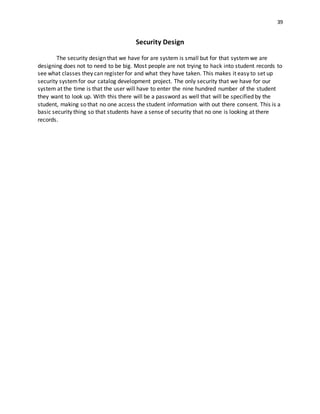 39
Security Design
The security design that we have for are system is small but for that systemwe are
designing does not to need to be big. Most people are not trying to hack into student records to
see what classes they can register for and what they have taken. This makes it easy to set up
security systemfor our catalog development project. The only security that we have for our
system at the time is that the user will have to enter the nine hundred number of the student
they want to look up. With this there will be a password as well that will be specified by the
student, making so that no one access the student information with out there consent. This is a
basic security thing so that students have a sense of security that no one is looking at there
records.
 