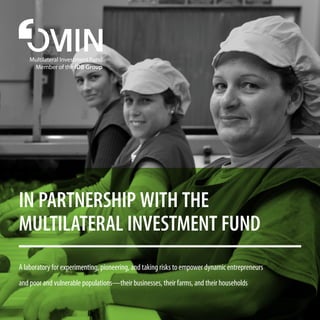 In partnership with the
Multilateral Investment Fund
A laboratory for experimenting, pioneering, and taking risks to empower dynamic entrepreneurs
and poor and vulnerable populations—their businesses, their farms, and their households
Multilateral Investment Fund
Member of the IDB Group
 
