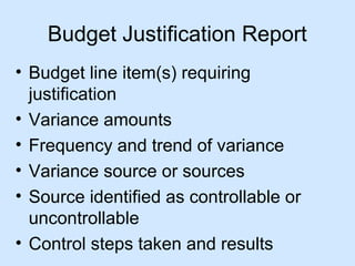 Budget Justification Report
• Budget line item(s) requiring
justification
• Variance amounts
• Frequency and trend of variance
• Variance source or sources
• Source identified as controllable or
uncontrollable
• Control steps taken and results

 