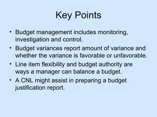Key Points
• Budget management includes monitoring,
investigation and control.
• Budget variances report amount of variance and
whether the variance is favorable or unfavorable.
• Line item flexibility and budget authority are
ways a manager can balance a budget.
• A CNL might assist in preparing a budget
justification report.

 