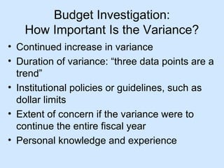 Budget Investigation:
How Important Is the Variance?
• Continued increase in variance
• Duration of variance: “three data points are a
trend”
• Institutional policies or guidelines, such as
dollar limits
• Extent of concern if the variance were to
continue the entire fiscal year
• Personal knowledge and experience

 
