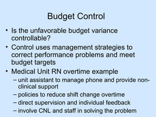 Budget Control
• Is the unfavorable budget variance
controllable?
• Control uses management strategies to
correct performance problems and meet
budget targets
• Medical Unit RN overtime example
– unit assistant to manage phone and provide nonclinical support
– policies to reduce shift change overtime
– direct supervision and individual feedback
– involve CNL and staff in solving the problem

 