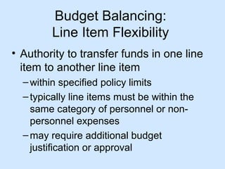 Budget Balancing:
Line Item Flexibility
• Authority to transfer funds in one line
item to another line item
– within specified policy limits
– typically line items must be within the
same category of personnel or nonpersonnel expenses
– may require additional budget
justification or approval

 