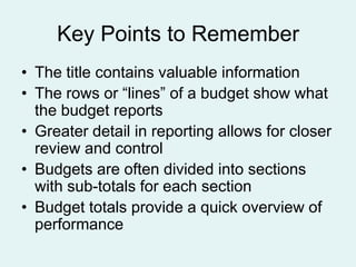 Key Points to Remember
• The title contains valuable information
• The rows or “lines” of a budget show what
the budget reports
• Greater detail in reporting allows for closer
review and control
• Budgets are often divided into sections
with sub-totals for each section
• Budget totals provide a quick overview of
performance

 