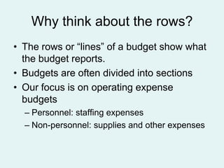 Why think about the rows?
• The rows or “lines” of a budget show what
the budget reports.
• Budgets are often divided into sections
• Our focus is on operating expense
budgets
– Personnel: staffing expenses
– Non-personnel: supplies and other expenses

 