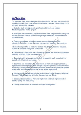2
◙ Objective
To apply for a job that challenges my qualifications, and help me to build my
career and gives me a chance that I am an asset to the job I am applying for,by
applying scientifically methods.
● Study the build strategy/client specification/Contract and prepare
MasterProjectPlan for the project.
● Participate inBuild Strategy preparationat the initial stage and also during the
course of Project. Will be able to manage large teams and motivate them to
achieve targets.
● Ensures compliance with all corporate commercial practices and
standards.Custodian of sound project management practices & procedures.
●Senior focal point for all customer contact including all customer requests,
queries & concerns throughout contract life
● Ensure Project milestones and commercial controls are achieved byeffective
planning including logistics and execution.
● Coordinate with various parties involved in project in such a way that the
overall risk of failure is eliminated.
● Determine and implement the exact needs of the Client as per Contract &
Specification. Leads project team through a regular system of contract reviews
to identify & manage risks, monitor operational performance against the agreed
timescales, and instigates corrective action where appropriate.
● Identify risks at an early stage in the project thus avoiding delays in schedule.
Periodic Project Reporting to Senior Management and Client.
● Close out documentation. Plan and implement continual improvement in
safety, quality and productivity.
● Training subordinates in the tasks of Project Management.
 