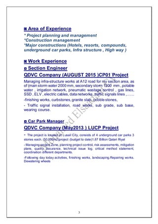 3
◙ Area of Experience
* Project planning and management
*Construction management
*Major constructions (Hotels, resorts, compounds,
underground car parks, Infra structure , High way )
◙ Work Experience
◘ Section Engineer
QDVC Company (AUGUST 2015 )CP01 Project
Managing infra-structure works at A12 road for my section area, as
of (main storm water 2000 mm, secondary storm 1200 mm , potable
water , irrigation network, pneumatic wastage control , gas lines,
SSD , ELV , electric cables, data networks, traffic signals lines ,……
-finishing works, curbstones,granite slab, cobble stones,
- Traffic signal installation, road works, sub grade, sub base,
wearing course.
◘ Car Park Manager
QDVC Company (May2013 ) LUCP Project
- The project is located at Lusail City, consists of 4 underground car parks 3
stories each. (50,000m2)project (budget to date)1.87 Billion Qatari Riyal
- Managing project Zone, planning project control, risk assessments, mitigation
plans, quality assurance, technical issue log, critical method statement,
coordination different departments.
-Following day today activities, finishing works, landscaping.Repairing works.
Dewatering wheels
 