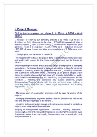 4
◘ Project Manager
Gulf united company real state ltd in Doha ( 2006 – April
2013 )
_ Incharge of finishing our company projects ( 80 villas, club house in
Abouhamour Ruby, Diamond & Sapphire _ EWAAN Compound 40 villas in
west bay lagoon _ head quarters building _ 24 villas in old air port area pearl
gardens _ hotel at C ring road – ALCAT RMC plant – Industrial area park
( 215,000 m2 ware houses and labor accommodations) - 6 Palaces at umm
selal)
- Total projects cost exceeded 1,150 M QR.
- My responsibility is to get the project done in best management procedures
and quality with respect to time frame and budget cost can be briefed as
follow :-
Explaining design concepts and purposes & usage of the projects to designing
consultants , Reviewing designing stages and making revision for designed
drawings – preparing tenders for general contractors’ _ choosing contractors
and supervision consultant offices _ following up all project stages, super
vision ,technical and appointed meetings with projects stakeholders , quality
control and assuranceobserving and monitoring progress compared to time
schedules _ handling and coordinate any sudden problems, project
documentation.,Working closely with the site workforce once building is
underway,making sure the work meets legal requirements and Building
Regulations.
- Managing team of construction engineers staff to have full control of the
projects.
- managing maintenance engineers staff to keep our properties as new all the
time and offer good services to the tenants .
- preparing both construction manual and maintenance manual to control our
projects in an easy and professional way ,
applying all management applications ( initiation , planning ,execution ,
monitoring &control and closing ) to the projects areaduring the project life cycle
(integration ,scope ,time ,cost, quality ,human resources ,communication, risk
and procurement )
 