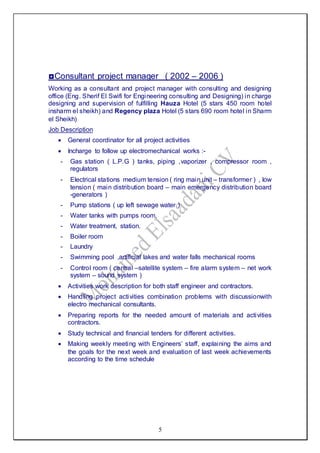 5
◘Consultant project manager ( 2002 – 2006 )
Working as a consultant and project manager with consulting and designing
office (Eng. Sherif El Swifi for Engineering consulting and Designing) in charge
designing and supervision of fulfilling Hauza Hotel (5 stars 450 room hotel
insharm el sheikh) and Regency plaza Hotel (5 stars 690 room hotel in Sharm
el Sheikh)
Job Description
 General coordinator for all project activities
 Incharge to follow up electromechanical works :-
- Gas station ( L.P.G ) tanks, piping ,vaporizer , compressor room ,
regulators
- Electrical stations medium tension ( ring main unit – transformer ) , low
tension ( main distribution board – main emergency distribution board
-generators )
- Pump stations ( up left sewage water )
- Water tanks with pumps room.
- Water treatment, station.
- Boiler room
- Laundry
- Swimming pool ,artificial lakes and water falls mechanical rooms
- Control room ( central –satellite system – fire alarm system – net work
system – sound system )
 Activities work description for both staff engineer and contractors.
 Handling project activities combination problems with discussionwith
electro mechanical consultants.
 Preparing reports for the needed amount of materials and activities
contractors.
 Study technical and financial tenders for different activities.
 Making weekly meeting with Engineers’ staff, explaining the aims and
the goals for the next week and evaluation of last week achievements
according to the time schedule
 