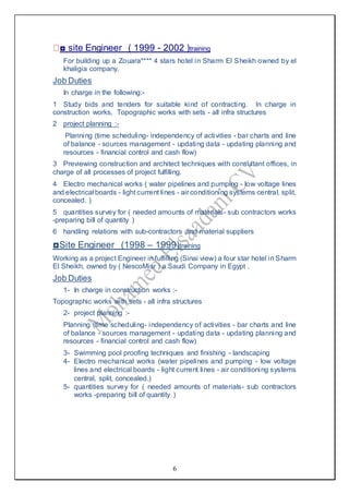 6
◘ site Engineer ( 1999 - 2002 )training
For building up a Zouara**** 4 stars hotel in Sharm El Sheikh owned by el
khaligia company.
Job Duties
In charge in the following:-
1 Study bids and tenders for suitable kind of contracting. In charge in
construction works, Topographic works with sets - all infra structures
2 project planning :-
Planning (time scheduling- independency of activities - bar charts and line
of balance - sources management - updating data - updating planning and
resources - financial control and cash flow)
3 Previewing construction and architect techniques with consultant offices, in
charge of all processes of project fulfilling.
4 Electro mechanical works ( water pipelines and pumping - low voltage lines
and electrical boards - light current lines - air conditioning systems central, split,
concealed. )
5 quantities survey for ( needed amounts of materials- sub contractors works
-preparing bill of quantity )
6 handling relations with sub-contractors and material suppliers
◘Site Engineer (1998 – 1999)training
Working as a project Engineer in fulfilling (Sinai view) a four star hotel in Sharm
El Sheikh, owned by ( NescoMisr ) a Saudi Company in Egypt .
Job Duties
1- In charge in construction works :-
Topographic works with sets - all infra structures
2- project planning :-
Planning (time scheduling- independency of activities - bar charts and line
of balance - sources management - updating data - updating planning and
resources - financial control and cash flow)
3- Swimming pool proofing techniques and finishing - landscaping
4- Electro mechanical works (water pipelines and pumping - low voltage
lines and electrical boards - light current lines - air conditioning systems
central, split, concealed.)
5- quantities survey for ( needed amounts of materials- sub contractors
works -preparing bill of quantity )
 