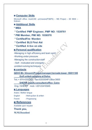 7
◙ Computer Skills
Microsoft office- AutoCAD –primavera(P3&P6) – MS Project - 3D MAX –
forteran.
◙ Additional Skills
* MBA
* Certified PMP Engineer, PMP NO: 1539761
* PMI Member, PMI NO: 1836570
* CertifiedFire Warden
* Certified BLS First Aid
* Certified A live on site
◙ Personal qualification
-Managing in high efficiency and team spirit
-Working under pressure
-Managing the constructionstaff
- Self - motivated and energetic
-problem solving techniques
◙ contacts
QDVC Mr.Vincent(Projectmanager)tornado tower :55011100
Gulf united company at Doha;
Tel; + 974 4355502 fax:4355504P.OBox3805
SHERIF swaify consultantoffice Cairo
Eng / SHERIF mob: +20123410545
◙ Languages
Arabic: Mother tongue
English : Well spoken & written
French : Progressing
◙ References
Available upon request
Thank you,
M.M.Elsaadani
 