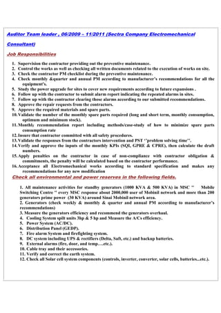 Auditor Team leader , 06/2009 – 11/2011 (Sectra Company Electromechanical
Consultant)
Job Responsibilities
1. Supervision the contractor providing out the preventive maintenance.
2. Control the works as well as checking all written documents related to the execution of works on site.
3. Check the contractor PM checklist during the preventive maintenance.
4. Check monthly &quarter and annual PM according to manufacturer’s recommendations for all the
equipment's.
5. Study the power upgrade for sites to cover new requirements according to future expansions .
6. Follow up with the contractor to submit alarm report indicating the repeated alarms in sites.
7. Follow up with the contractor clearing those alarms according to our submitted recommendations.
8. Approve the repair requests from the contractors.
9. Approve the required materials and spare parts.
10.Validate the number of the monthly spare parts required (long and short term, monthly consumption,
optimum and minimum stock).
11.Monthly recommendation report including methods/case-study of how to minimize spare parts
consumption rate
12.Insure that contractor committed with all safety procedures.
13.Validate the responses from the contractors intervention and PST ‘’problem solving time’’.
14.Verify and approve the inputs of the monthly KPIs (SQI, GPRE & CPRE), then calculate the draft
numbers.
15.Apply penalties on the contractor in case of non-compliance with contractor obligation &
commitments, the penalty will be calculated based on the contractor performance.
16.Acceptance all Electromechanical works according to standard specification and makes any
recommendations for any new modification
Check all environmental and power reserves in the following fields.
1. All maintenance activities for standby generators (1000 KVA & 500 KVA) in MSC '' Mobile
Switching Centre '' every MSC response about 2000,000 user of Mobinil network and more than 200
generators prime power (30 KVA) around Sinai Mobinil network area.
2. Generators (check weekly & monthly & quarter and annual PM according to manufacturer’s
recommendations)
3. Measure the generators efficiency and recommend the generators overhaul.
4. Cooling System spilt units 3hp & 5 hp and Measure the A/Cs efficiency.
5. Power System (AC/DC).
6. Distribution Panel (GEDP).
7. Fire alarm System and firefighting system.
8. DC system including UPS & rectifiers (Delta, Saft, etc.) and backup batteries.
9. External alarms (fire, door, and temp….etc.).
10. Cable tray and their accessories.
11. Verify and correct the earth system.
12. Check all Solar cell system components (controls, inverter, converter, solar cells, batteries...etc.).
 