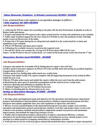 *Alkan Networks (Vodafone & Etisalat contractor) 02/2001- 05/2009
I was promoted from a site engineer to an operation manager as follows:-
1-Site engineer 02/ 2001-06/2004
Job Responsibilities
1- Achieving the PM for region sites according to the plan with the best Performance & Quality in order to
Reduce faults and alarms.
2- Prepare and submit the PM reports to the region section head for revision and submission as per schedule.
3- Follow up& Technical support for the Gen. teams in CM faults to solve the problems on time with high
quality to prevent Recurrence of the faults.
4- Prepare the CM report during the on call period and submit it to the section head for revision and
submission as per schedule.
5- PM & CM Materials and spare parts control.
6- Utilizations for available resources to perform the required work.
7- On call 24/7 all the year around, the Average of CM Work about 1000 CM Per year.
Notice:- At this Period we haven’t section head , so I Achieved the head section works also from the 1st
day
Generators Section head 06/20004 – 06/2008
Job Responsibilities
1-Prepare and submit the of monthly PM & fueling plan for region’s sites (125 site)
2-Follow up the Generators engineers in PM & CM works on daily basis and solving any problem (logistics,
transportation, technical …..)
3-Follow up the Gen. fuelling plan achievement on a weekly basis.
4-Prepare and submit weekly CM, reports complete with all supporting documents to the technical office
within the next week.
5-Review PM plan achievement and submit the reports within the next week from the achievement.
6-Monitoring the spare parts & materials consumptions and the stock level on a weekly basis.
7-Resource planning and utilization to minimize the cost.
8- Technical Support in Case of CM Problem Occurrence.
9- Makes overhauling plan for all generators in my area.
Acting as Operations Manager, 01/2009 – 05/2009
Job Responsibilities
1. Develops, plans and implements goals and objectives for the operations and maintenance department;
prepares and administers internal policies and procedures relating to departmental program activities;
interprets and explains applicable rules, laws and regulations to supervisors and others.
2. Directs, oversees and participates in the departmental program work plan; assigns work activities,
operations and maintenance projects and programs; monitors work flow and project status; reviews and
evaluates work products, methods and procedures; implements needed work process and automation
improvements, and methods for improving customer service.
3. Studies and recommends procedures and practices to improve operational efficiency; evaluates
alternatives for performing needed work including by contracting out services; attends project review
meetings to evaluate progress of ongoing construction or maintenance activities.
4. Visits job sites to oversee work in progress and provide needed direction; responds to major emergencies
 