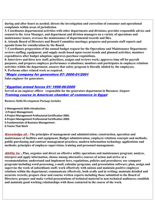during and after hours as needed; directs the investigation and correction of consumer and operational
complaints within areas of jurisdiction.
5. Coordinates departmental activities with other departments and divisions; provides responsible advice and
counsel to the Area Manager, and department and division managers on a variety of operations and
maintenance issues; oversees the maintenance of departmental records and files.
6. Attends Board of Directors and Board Committee meetings; prepares and presents staff reports and
agenda items for consideration by the Board.
7. Coordinates preparation of the annual budget request for the Operations and Maintenance Department;
reviews staffing, equipment, and supply needs based upon recent trends and planned activities; monitors
expenditures after budget adoption; approves purchase requisitions.
8. Interviews and hires new staff; prioritizes, assigns and reviews work; approves time off for payroll
purposes, and prepares employee performance evaluations; monitors and participates in employee relations
activities within the department; ensures that safety program is literally abided by the employees.
9. Performs other related work as required.
*Magic company for generators 07/ 2000-01/2001
Sales engineer for generators.
*Egyptian armed forces 01/ 1998-06/2000
Served as an engineer officer responsible for the generators department in Baranees Airport.
Training course in American chamber of commerce in Egypt
Business Skills Development Package includes
1-Management Skills Introduction.
2-Project Management.
3-Project Management Professional Certification 2005.
4-Project Management Professional Certification 2009.
5-Fundamentals of Business Management .
6-Teams That Work
Knowledge of: - The principles of management and administration; construction, operation and
maintenance of facilities and equipment, Budget administration; employee relations concepts and methods;
public purchasing and contract management practices; modern information technology applications and
methods; principles of employee supervision, training and personnel management.
Ability to: - Plan, organize and direct an effective utility operations and maintenance program; analyze,
interpret and apply information, choose among alternative courses of action and arrive at a
recommendation; understand and implement laws, regulations, policies and procedures; use computer
programs including word processing, e-mail, calendar programs, and presentation software; plan, assign and
supervise the work of subordinate staff; work effectively with unions and maintain positive employee
relations within the department; communicate effectively, both orally and in writing; maintain detailed and
accurate records; prepare clear and concise written reports including those submitted to the Board of
Directors; prepare and make verbal presentations of technical material to non-technical audiences; establish
and maintain good working relationships with those contacted in the course of the work.
 