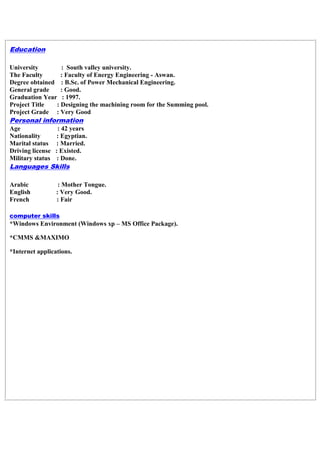 Education
University : South valley university.
The Faculty : Faculty of Energy Engineering - Aswan.
Degree obtained : B.Sc. of Power Mechanical Engineering.
General grade : Good.
Graduation Year : 1997.
Project Title : Designing the machining room for the Summing pool.
Project Grade : Very Good
Personal information
Age : 42 years
Nationality : Egyptian.
Marital status : Married.
Driving license : Existed.
Military status : Done.
Languages Skills
Arabic : Mother Tongue.
English : Very Good.
French : Fair
computer skills
*Windows Environment (Windows xp – MS Office Package).
*CMMS &MAXIMO
*Internet applications.
 