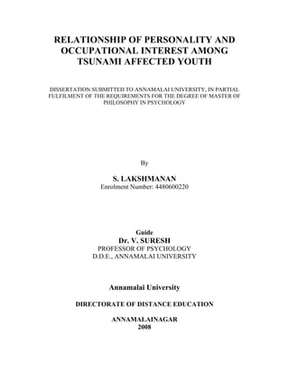RELATIONSHIP OF PERSONALITY AND
OCCUPATIONAL INTEREST AMONG
TSUNAMI AFFECTED YOUTH
DISSERTATION SUBMITTED TO ANNAMALAI UNIVERSITY, IN PARTIAL
FULFILMENT OF THE REQUIREMENTS FOR THE DEGREE OF MASTER OF
PHILOSOPHY IN PSYCHOLOGY
By
S. LAKSHMANAN
Enrolment Number: 4480600220
Guide
Dr. V. SURESH
PROFESSOR OF PSYCHOLOGY
D.D.E., ANNAMALAI UNIVERSITY
Annamalai University
DIRECTORATE OF DISTANCE EDUCATION
ANNAMALAINAGAR
2008
 