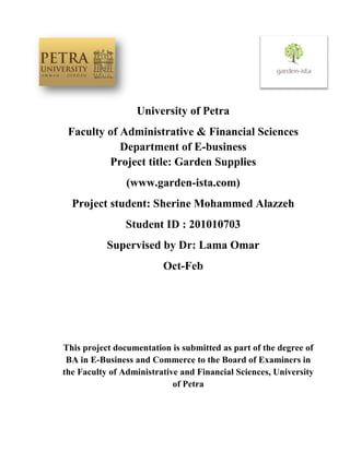 University of Petra
Faculty of Administrative & Financial Sciences
Department of E-business
Project title: Garden Supplies
(www.garden-ista.com)
Project student: Sherine Mohammed Alazzeh
Student ID : 201010703
Supervised by Dr: Lama Omar
Oct-Feb
This project documentation is submitted as part of the degree of
BA in E-Business and Commerce to the Board of Examiners in
the Faculty of Administrative and Financial Sciences, University
of Petra
 