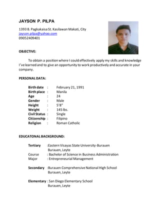 JAYSON P. PILPA
1393 B. Pagkakaisa St. Kasilawan Makati, City
jayson.pilpa@yahoo.com
09052409401
OBJECTIVE:
To obtain a position where I could effectively apply my skills and knowledge
I’velearned and to give an opportunity to work productively and accurate in your
company.
PERSONAL DATA:
Birthdate : February 21, 1991
Birth place : Manila
Age : 24
Gender : Male
Height : 5’8”
Weight : 145 lbs.
Civil Status : Single
Citizenship : Filipino
Religion : Roman Catholic
EDUCATONAL BACKGROUND:
Tertiary :Eastern Visayas State University-Burauen
Burauen, Leyte
Course : Bachelor of Science in Business Administration
Major : Entrepreneurial Management
Secondary :Burauen ComprehensiveNational High School
Burauen, Leyte
Elementary : San Diego Elementary School
Burauen, Leyte
 