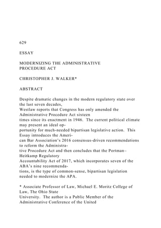 629
ESSAY
MODERNIZING THE ADMINISTRATIVE
PROCEDURE ACT
CHRISTOPHER J. WALKER*
ABSTRACT
Despite dramatic changes in the modern regulatory state over
the last seven decades,
Westlaw reports that Congress has only amended the
Administrative Procedure Act sixteen
times since its enactment in 1946. The current political climate
may present an ideal op-
portunity for much-needed bipartisan legislative action. This
Essay introduces the Ameri-
can Bar Association’s 2016 consensus-driven recommendations
to reform the Administra-
tive Procedure Act and then concludes that the Portman–
Heitkamp Regulatory
Accountability Act of 2017, which incorporates seven of the
ABA’s nine recommenda-
tions, is the type of common-sense, bipartisan legislation
needed to modernize the APA.
* Associate Professor of Law, Michael E. Moritz College of
Law, The Ohio State
University. The author is a Public Member of the
Administrative Conference of the United
 