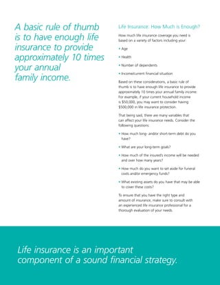 9
Life Insurance: How Much is Enough?
How much life insurance coverage you need is
based on a variety of factors including your:
• Age
• Health
• Number of dependents
• Income/current financial situation
Based on these considerations, a basic rule of
thumb is to have enough life insurance to provide
approximately 10 times your annual family income.
For example, if your current household income
is $50,000, you may want to consider having
$500,000 in life insurance protection.
That being said, there are many variables that
can affect your life insurance needs. Consider the
following questions:
• How much long- and/or short-term debt do you
have?
• What are your long-term goals?
• How much of the insured’s income will be needed
and over how many years?
• How much do you want to set aside for funeral
costs and/or emergency funds?
• What existing assets do you have that may be able
to cover these costs?
To ensure that you have the right type and
amount of insurance, make sure to consult with
an experienced life insurance professional for a
thorough evaluation of your needs.
Life insurance is an important
component of a sound financial strategy.
A basic rule of thumb
is to have enough life
insurance to provide
approximately 10 times
your annual
family income.
 
