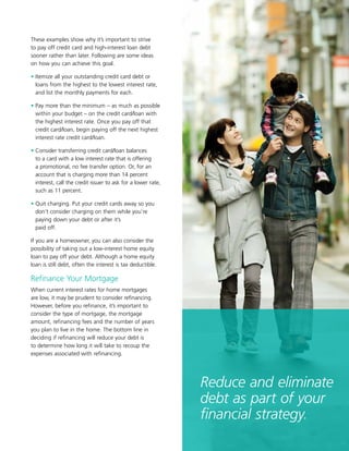 11
These examples show why it’s important to strive
to pay off credit card and high-interest loan debt
sooner rather than later. Following are some ideas
on how you can achieve this goal.
• Itemize all your outstanding credit card debt or
loans from the highest to the lowest interest rate,
and list the monthly payments for each.
• Pay more than the minimum – as much as possible
within your budget – on the credit card/loan with
the highest interest rate. Once you pay off that
credit card/loan, begin paying off the next highest
interest rate credit card/loan.
• Consider transferring credit card/loan balances
to a card with a low interest rate that is offering
a promotional, no fee transfer option. Or, for an
account that is charging more than 14 percent
interest, call the credit issuer to ask for a lower rate,
such as 11 percent.
• Quit charging. Put your credit cards away so you
don’t consider charging on them while you’re
paying down your debt or after it’s
paid off.
If you are a homeowner, you can also consider the
possibility of taking out a low-interest home equity
loan to pay off your debt. Although a home equity
loan is still debt, often the interest is tax deductible.
Refinance Your Mortgage
When current interest rates for home mortgages
are low, it may be prudent to consider refinancing.
However, before you refinance, it’s important to
consider the type of mortgage, the mortgage
amount, refinancing fees and the number of years
you plan to live in the home. The bottom line in
deciding if refinancing will reduce your debt is
to determine how long it will take to recoup the
expenses associated with refinancing.
Reduce and eliminate
debt as part of your
financial strategy.
 