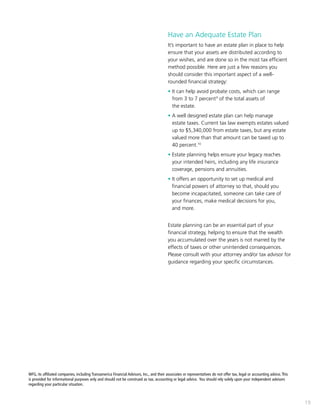 19
Have an Adequate Estate Plan
It’s important to have an estate plan in place to help
ensure that your assets are distributed according to
your wishes, and are done so in the most tax efficient
method possible. Here are just a few reasons you
should consider this important aspect of a well-
rounded financial strategy:
• It can help avoid probate costs, which can range 	
	 from 3 to 7 percent9
of the total assets of
	 the estate.
• A well designed estate plan can help manage 		
	 estate taxes. Current tax law exempts estates valued 	
	 up to $5,340,000 from estate taxes, but any estate 	
	 valued more than that amount can be taxed up to 	
	 40 percent.10
• Estate planning helps ensure your legacy reaches
	 your intended heirs, including any life insurance 		
	 coverage, pensions and annuities.
• It offers an opportunity to set up medical and
financial powers of attorney so that, should you
become incapacitated, someone can take care of
your finances, make medical decisions for you,
and more.
Estate planning can be an essential part of your
financial strategy, helping to ensure that the wealth
you accumulated over the years is not marred by the
effects of taxes or other unintended consequences.
Please consult with your attorney and/or tax advisor for
guidance regarding your specific circumstances.
WFG, its affiliated companies, including Transamerica Financial Advisors, Inc., and their associates or representatives do not offer tax, legal or accounting advice. This
is provided for informational purposes only and should not be construed as tax, accounting or legal advice. You should rely solely upon your independent advisors
regarding your particular situation.
 