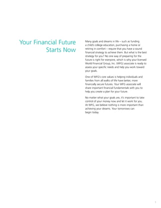 1
Your Financial Future
Starts Now
1
Many goals and dreams in life – such as funding
a child’s college education, purchasing a home or
retiring in comfort – require that you have a sound
financial strategy to achieve them. But what is the best
strategy for you? No one way of preparing for the
future is right for everyone, which is why your licensed
World Financial Group, Inc. (WFG) associate is ready to
assess your specific needs and help you work toward
your goals.
One of WFG’s core values is helping individuals and
families from all walks of life have better, more
financially secure futures. Your WFG associate will
share important financial fundamentals with you to
help you create a plan for your future.
No matter what your goals are, it’s important to take
control of your money now and let it work for you.
At WFG, we believe nothing is more important than
achieving your dreams. Your tomorrows can
begin today.
 