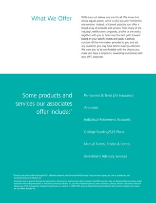 2
WFG does not believe one size fits all. We know that
choice equals power, which is why you aren’t limited to
one solution. Instead, a licensed associate can offer a
broad array of products and services*
from many of the
industry’s well-known companies, and he or she works
together with you to determine the best path forward
based on your specific needs and goals. Carefully
consider all the information provided to you and ask
any questions you may have before making a decision.
We want you to be comfortable with the choices you
make and have a long-term, rewarding relationship with
your WFG associate.
*Products and services offered through WFG’s affiliated companies, which include World Financial Group Insurance Agency, Inc. and its subsidiaries, and
Transamerica Financial Advisors, Inc.
Associates must be properly licensed and appointed to sell insurance- and securities-related products. Only WFG associates who are Registered Representatives and/or
Investment Advisor Representatives of Transamerica Financial Advisors, Inc. can offer investment products and/or investment advisory services. Transamerica Financial
Advisors, Inc. (TFA), Transamerica Financial Group Division is a member of FINRA, SIPC, and is a Registered Investment Advisor. Non-securities products and services
are not offered through TFA.
Some products and
services our associates
offer include:*
What We Offer
Annuities
Individual Retirement Accounts
College Funding/529 Plans
Permanent  Term Life Insurance
Mutual Funds, Stocks  Bonds
Investment Advisory Services
 