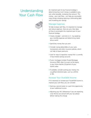 7
An important part of any financial strategy is
determining how much money is available to you,
and, when possible, increasing that amount. This
money – your cash flow – can help you accomplish
many things including reducing or eliminating debt
and increasing your savings.
Manage Expenses
To help increase cash flow, it’s important to manage
and reduce expenses. Here are just a few ideas
on how to accomplish this important part of your
financial strategy:
• Create a budget – and stick to it – by weighing
your monthly expenses and determining needs
versus wants
• Spend less money than you earn
• Consider raising deductibles on your auto,
homeowners and other insurance policies, which
can help to lower premiums
• Look for ways to reposition money that is currently
in low-interest savings accounts
• If your mortgage includes Private Mortgage
Insurance (PMI), drop it as soon as the equity
in your home reaches 20 percent of your
home’s value
• If available, consider putting your money into
a qualified retirement plan, such as a 401(k)
or IRA
Increase Your Available Income
If it’s necessary to increase your household income to
improve your cash flow, you can consider:
• Starting a second career or a part-time opportunity
to earn additional income
• Adjusting your W-2 allowances if you are expecting
a tax refund, but consult with your tax advisor
before making this change
7
Understanding
Your Cash Flow
 