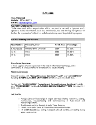Resume
VED PARKASH
Mobile: 8930191973
Email: vedr28@gmail.com
Career Objective
To be associated with a organization which can provide me with a dynamic work
sphere to extract my inherent skills as a Professional, use and develop my aptitude to
further the organization’s objectives and also attain my career targets in the progress.
Educational Qualification
Qualification University/Boar
d
Month-Year Percentage
B.TECH(ECE) KURUKSHETRA University 2014 65.66%
12 th HBSE 2010 58.80 %
10 th HBSE 2008 76.05%
Experience Summary:
1 Years (approx) of work experience in the field of Information Technology, Video
conferencing & AV equipment with Installation and troubleshooting
Work Experiences:
Presently working with “Catalyst Business Solutions Pvt.Ltd.” as a “AV ENGINEER”
handling O.P.JINDAL GLOBAL UNIVERSITY SITE from April 2015 to till date.
Worked with “GD INFRATECH“ (subsidiary of Catalyst Business Solutions Pvt.Ltd)
as a “FMS ENGINEER” handling O.P.JINDAL GLOBAL UNIVERSITY SITE from july 2014
to till date.
Job Profile:
 Managing the complete range of project activities entailing installation, testing,
maintenance, troubleshooting and Commissioning of Audio-Visual and
Networking Systems.
 Troubleshoot and Live Support of Audio Visual Systems.
 Hands on at Audio Visual & Video Conferencing related issues.
 IP & ISDN based bridge calling, multipoint calling & point to point calling during
Video conferencing.
 