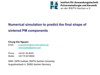 Numerical simulation to predict the final shape of
sintered PM components
IWM / IAPK Institute, RWTH Aachen University
Augustinerbach 4, 52062 Aachen Germany
Chung Van Nguyen
Email: c.nguyenvan@iwm.rwth-aachen.de
nvchungdhgt@yahoo.com
Phone: +49 241 80 96291
Mobile: +49 176 82106600
 