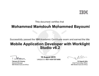 Dr Naguib Attia
Chief Technology Officer
IBM Middle East and Africa
This document certifies that
Successfully passed the IBM Academic Certificate exam and earned the title
UNIQUE ID
Takreem El-Tohamy
General Manager
IBM Middle East and Africa
Mohammed Mamdouh Mohammed Bayoumi
16 August 2015
Mobile Application Developer with Worklight
Studio v6.2
0437-1439-7257-0656
Digitally signed by
IBM MEA
University
Date: 2015.08.17
17:00:57 CEST
Reason: Passed
test
Location: MEA
Portal Exams
Signat
 