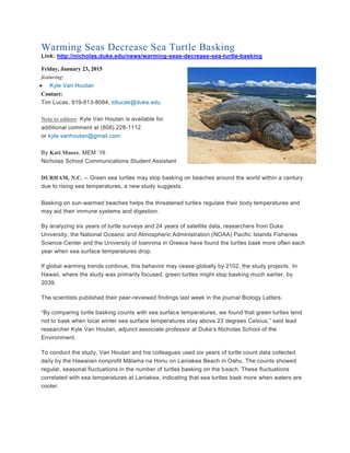 Warming Seas Decrease Sea Turtle Basking
Link: http://nicholas.duke.edu/news/warming-seas-decrease-sea-turtle-basking
Friday, January 23, 2015
featuring:
 Kyle Van Houtan
Contact:
Tim Lucas, 919-613-8084, tdlucas@duke.edu
Note to editors: Kyle Van Houtan is available for
additional comment at (808) 228-1112
or kyle.vanhoutan@gmail.com
By Kati Moore, MEM ‘16
Nicholas School Communications Student Assistant
DURHAM, N.C. -- Green sea turtles may stop basking on beaches around the world within a century
due to rising sea temperatures, a new study suggests.
Basking on sun-warmed beaches helps the threatened turtles regulate their body temperatures and
may aid their immune systems and digestion.
By analyzing six years of turtle surveys and 24 years of satellite data, researchers from Duke
University, the National Oceanic and Atmospheric Administration (NOAA) Pacific Islands Fisheries
Science Center and the University of Ioannina in Greece have found the turtles bask more often each
year when sea surface temperatures drop.
If global warming trends continue, this behavior may cease globally by 2102, the study projects. In
Hawaii, where the study was primarily focused, green turtles might stop basking much earlier, by
2039.
The scientists published their peer-reviewed findings last week in the journal Biology Letters.
“By comparing turtle basking counts with sea surface temperatures, we found that green turtles tend
not to bask when local winter sea surface temperatures stay above 23 degrees Celsius,” said lead
researcher Kyle Van Houtan, adjunct associate professor at Duke’s Nicholas School of the
Environment.
To conduct the study, Van Houtan and his colleagues used six years of turtle count data collected
daily by the Hawaiian nonprofit Mālama na Honu on Laniakea Beach in Oahu. The counts showed
regular, seasonal fluctuations in the number of turtles basking on the beach. These fluctuations
correlated with sea temperatures at Laniakea, indicating that sea turtles bask more when waters are
cooler.
 