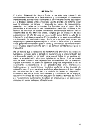 10
RESUMEN
El Instituto Mexicano del Seguro Social, al no tener una planeación de
mantenimiento confiable en la base de datos y controlada por un software de
mantenimiento, decide darle seguimiento al procedimiento interno establecido
por la dirección basada en la normatividad vigente. Siendo esta de forma oficial
para la ejecución en campo y siguiendo los planes de mantenimiento
preventivo, las cartas de lubricación, los formatos para el control de la
planeación e implementación del mantenimiento predictivo conforme a las
técnicas de aplicación. Se obtiene confiabilidad en los equipos médicos para la
disponibilidad de las diferentes areas, otorgada por el encargado de este
procedimiento: El jefe del area de consevación quien define la ruta de la
información en el sistema operativo. Evidenciándola al personal responsable de
mantenimiento del centro de trabajo, donde se ubico para tener acceso sin
riesgo alguno que esta represente para la utilización de la misma. (La base de
datos generada internamente para el control y confiabilidad del mantenimiento
no se muestra específicamente por ser de carácter confidencialidad para la
Institución).
De tal manera que la validación de mantenimiento preventivo, las cartas de
lubricación, formatos para el control del mantenimiento e implementación del
mantenimiento basado en condición para predecir fallos en los equipos por
areas de especialización. Quedaron digitalizadas de forma oficial para cada
una de ellas, sabiendo que representaba inconvenientes en los diferentes
equipos aumentando los costos de operación por paros inesperados. Se da el
seguimiento correspondiente a los procedimientos antes mencionados
implementando el mantenimiento predictivo conforme a las técnicas de
aplicación como: Inspección visual, análisis de vibraciones mecánicas, prueba
de concentración de la solución y el análisis del aceite por degradación.
Obteniendo resultados como: disponibilidad y confiabilidad de los equipos,
reducción de costos de operación, reducción en costos y tiempos de parada
por mantenimiento evidenciando la calidad en el servicio por las acciones de
ejecución en campo aplicadas eficientemente.
 
