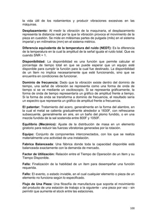 100
la vida útil de los rodamientos y producir vibraciones excesivas en las
máquinas.
Desplazamiento: Al medir la vibración de la maquinaria, el desplazamiento
representa la distancia real por la que la vibración provoca el movimiento de la
pieza en cuestión. Se mide en milésimas partes de pulgada (mils) en el sistema
imperial y en milímetros (mm) en el sistema métrico.
Diferencia equivalente de la temperatura del ruido (NEDT): Es la diferencia
de la temperatura en la cual la amplitud de la señal iguala el ruido total. Que es
cuando SNR = 1.
Disponibilidad: La disponibilidad es una función que permite calcular el
porcentaje de tiempo total en que se puede esperar que un equipo esté
disponible para cumplir la función para la cual fue destinado. La disponibilidad
de un Item no implica necesariamente que esté funcionando, sino que se
encuentra en condiciones de funcionar.
Dominio de frecuencia: Dado que la vibración existe dentro del dominio de
tiempo, una señal de vibración se representa como una forma de onda de
tiempo si se ve mediante un osciloscopio. Si se representa gráficamente, la
forma de onda de tiempo representaría un gráfico de amplitud frente a tiempo.
Si la forma de onda se transforma a dominio de frecuencia, el resultado sería
un espectro que representa un gráfico de amplitud frente a frecuencia.
El patentar: Tratamiento del acero, generalmente en la forma del alambre, en
la cual el metal se calienta gradualmente alrededor a 1830F, con refrescarse
subsecuente, generalmente en aire, en un baño del plomo fundido, o en una
mezcla fundida de la sal sostenida entre 800F y 1050F.
Equilibrio (Mecánico): Ajuste de la distribución de masa en un elemento
giratorio para reducir las fuerzas vibratorias generadas por la rotación.
Equipo: Conjunto de componentes interconectados, con los que se realiza
materialmente una actividad de una instalación.
Fabrica Balanceada: Una fábrica donde toda la capacidad disponible está
balanceada exactamente con la demanda de mercado.
Factor de Utilización: Relación entre el Tiempo de Operación de un Item y su
Tiempo Disponible.
Falla: Finalización de la habilidad de un ítem para desempeñar una función
requerida.
Fallo: El evento, o estado inviable, en el cual cualquier elemento o pieza de un
elemento no funciona según lo especificado.
Flujo de Una Pieza: Una filosofía de manufactura que soporta el movimiento
del producto de una estación de trabajo a la siguiente - una pieza por vez - sin
permitir que aumente el stock entre las estaciones.
 