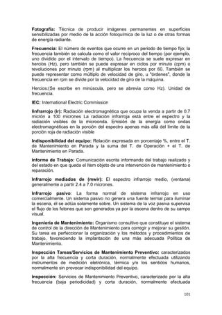 101
Fotografía: Técnica de producir imágenes permanentes en superficies
sensibilizadas por medio de la acción fotoquímica de la luz o de otras formas
de energía radiante.
Frecuencia: El número de eventos que ocurre en un periodo de tiempo fijo; la
frecuencia también se calcula como el valor recíproco del tiempo (por ejemplo,
uno dividido por el intervalo de tiempo). La frecuencia se suele expresar en
hercios (Hz), pero también se puede expresar en ciclos por minuto (cpm) o
revoluciones por minuto (rpm) al multiplicar los hercios por 60. También se
puede representar como múltiplo de velocidad de giro, u "órdenes", donde la
frecuencia en rpm se divide por la velocidad de giro de la máquina.
Hercios:(Se escribe en minúscula, pero se abrevia como Hz). Unidad de
frecuencia.
IEC: International Electric Commission
Iinfrarrojo (ir): Radiación electromagnética que ocupa la venda a partir de 0.7
micrón a 100 micrones La radiación infrarroja está entre el espectro y la
radiación visibles de la microonda. Emisión de la energía como ondas
electromagnéticas en la porción del espectro apenas más allá del límite de la
porción roja de radiación visible
Indisponibilidad del equipo: Relación expresada en porcentaje %, entre el T.
de Mantenimiento en Parada y la suma del T. de Operación + el T. de
Mantenimiento en Parada.
Informe de Trabajo: Comunicación escrita informando del trabajo realizado y
del estado en que queda el Item objeto de una intervención de mantenimiento o
reparación.
Infrarrojo mediados de (mwir): El espectro infrarrojo medio, (ventana)
generalmente a partir 2.4 a 7.0 micrones.
Infrarrojo pasivo: La forma normal de sistema infrarrojo en uso
comercialmente. Un sistema pasivo no genera una fuente termal para iluminar
la escena, él se actúa solamente sobre. Un sistema de la voz pasiva supervisa
el flujo de los fotones que son generados ya por la escena dentro de su campo
visual.
Ingeniería de Mantenimiento: Organismo consultivo que constituye el sistema
de control de la dirección de Mantenimiento para corregir y mejorar su gestión.
Su tarea es perfeccionar la organización y los métodos y procedimientos de
trabajo, favoreciendo la implantación de una más adecuada Política de
Mantenimiento.
Inspección Tareas/Servicios de Mantenimiento Preventivo: caracterizados
por la alta frecuencia y corta duración, normalmente efectuada utilizando
instrumentos de medición eletrónica, térmica y/o los sentidos humanos,
normalmente sin provocar indisponibilidad del equipo.
Inspección: Servicios de Mantenimiento Preventivo, caracterizado por la alta
frecuencia (baja periodicidad) y corta duración, normalmente efectuada
 