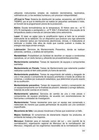 102
utilizando instrumentos simples de medición (termómetros, tacómetros,
voltímetros etc.) o los sentidos humanos y sin provocar indisponibilidad.
JIT/Just In Time: Sistema de distribución de partes, accesorios, etc JUSTO A
TIEMPO, por el que la distribución se realiza en pequeñas cantidades o lotes,
en función de la programación previa de la producción.
Kelvin: Escala termodinámica de la temperatura. El Kelvin cero es - el ºC
273.16 (centígrado o centígrado) o - el ºF 459.7 (Fahrenheit). Una escala de la
temperatura usada a menudo en ciencias tales como astronomía.
Laser: El laser es siglas para la amplificación ligera al lado de la emisión
estimulante de la radiación. Es un dispositivo que produce una viga coherente
de la radiación óptica por transiciones electrónicas, iónicas, o moleculares el
estimular a niveles más altos de modo que cuando vuelven a niveles de
energía más bajos emitan energía.
Lubricación: Servicios de Mantenimiento Preventivo, donde se realizan
adiciones, cambios, y análisis de lubricantes.
Mantebilidad: Probabilidad y/o facilidad de devolver un equipo a condiciones
operativas, en un cierto tiempo y utilizando los procedimientos prescritos.
Mantenimiento correctivo: Tareas de reparación de equipos o componentes
averiados
Mantenimiento en Parada: Tareas de Mantenimiento que solamente pueden
realizarse cuando el Item está parado y/o fuera de servicio.
Mantenimiento predictivo: Tareas de seguimiento del estado y desgaste de
una o más piezas o componente de equipos prioritarios a través de análisis de
síntomas, o análisis por evaluación estadística, que determinen el punto exacto
de su sustitución.
Mantenimiento preventivo: Tareas de inspección, control y conservación de
un equipo/componente con la finalidad de prevenir, detectar o corregir defectos,
tratando de evitar averias en el mismo.
Mantenimiento selectivo: Servicios de cambio de una o más piezas o
componentes de equipos prioritarios, de acuerdo con recomendaciones de
fabricantes o entidades de investigación.
Mantenimiento: Tareas necesarias para que un equipo sea conservado o
restaurado de manera que pueda permanecer de acuerdo con una condición
especificada.
Mecanismo de fallo: Las piezas mecánicas o físicas que ocasionan un fallo.
Mejora Continua: El compromiso de diariamente mejorar los productos, el
ambiente de trabajo y los negocios.
Mercosur: Estándar para el mercado común del sur -- cmn (comité de la
normalización), organización regional de Mercosur de la normalización del
Mercosur, integrada por los organismos nacionales de la normalización de los
 