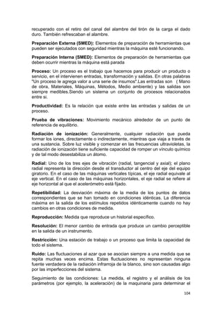 104
recuperado con el retiro del canal del alambre del tirón de la carga el dado
duro. También refrescaban el alambre.
Preparación Externa (SMED): Elementos de preparación de herramientas que
pueden ser ejecutados con seguridad mientras la máquina esté funcionando.
Preparación Interna (SMED): Elementos de preparación de herramientas que
deben ocurrir mientras la máquina está parada
Proceso: Un proceso es el trabajo que hacemos para producir un producto o
servicio, en el intervienen entradas, transformación y salidas. En otras palabras
"Un proceso le agrega valor a una serie de insumos".Las entradas son ( Mano
de obra, Materiales, Máquinas, Métodos, Medio ambiente) y las salidas son
siempre medibles.Siendo un sistema un conjunto de procesos relacionados
entre si.
Productividad: Es la relación que existe entre las entradas y salidas de un
proceso.
Prueba de vibraciones: Movimiento mecánico alrededor de un punto de
referencia de equilibrio.
Radiación de ionización: Generalmente, cualquier radiación que pueda
formar los iones, directamente o indirectamente, mientras que viaja a través de
una sustancia. Sobre luz visible y comenzar en las frecuencias ultravioletas, la
radiación de ionización tiene suficiente capacidad de romper un vínculo químico
y de tal modo desestabiliza un átomo.
Radial: Uno de los tres ejes de vibración (radial, tangencial y axial); el plano
radial representa la dirección desde el transductor al centro del eje del equipo
giratorio. En el caso de las máquinas verticales típicas, el eje radial equivale al
eje vertical. En el caso de las máquinas horizontales, el eje radial se refiere al
eje horizontal al que el acelerómetro está fijado.
Repetibilidad: La desviación máxima de la media de los puntos de datos
correspondientes que se han tomado en condiciones idénticas. La diferencia
máxima en la salida de los estímulos repetidos idénticamente cuando no hay
cambios en otras condiciones de medida.
Reproducción: Medida que reproduce un historial específico.
Resolución: El menor cambio de entrada que produce un cambio perceptible
en la salida de un instrumento.
Restricción: Una estación de trabajo o un proceso que limita la capacidad de
todo el sistema.
Ruido: Las fluctuaciones al azar que se asocian siempre a una medida que se
repita muchas veces encima. Estas fluctuaciones no representan ninguna
fuente verdadera de la radiación infrarroja de la blanco, sino son causadas algo
por las imperfecciones del sistema.
Seguimiento de las condiciones: La medida, el registro y el análisis de los
parámetros (por ejemplo, la aceleración) de la maquinaria para determinar el
 
