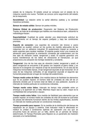 105
estado de la máquina. El estado actual se compara con el estado de la
máquina cuando era nueva. También se conoce como seguimiento del estado
de la maquinaria.
Sensibilidad: La relación entre la señal eléctrica (salida) y la cantidad
mecánica (entrada).
Sensor de estado sólido: Sensor sin partes móviles.
Sistema Global de producción: Expansión del Sistema de Producción
Toyota; se trata de la estrategia que habilita una manufactura lean, utilizando la
metodología Kaizen.
Soportabilidad: Cualidad de poder atender una determinada solicitud de
mantenimiento en el tiempo de espera prefijado y bajo las condiciones
previstas.
Soporte de conexión: Los soportes de conexión (de bronce o acero
inoxidable) se pueden colocar en los puntos de medida adecuados de las
máquinas con un adhesivo industrial. El acelerómetro triaxial se conecta a
estos soportes para recabar medidas. El soporte puede incluir una muesca de
alineación para garantizar la orientación constante del acelerómetro con los
tres ejes de vibración (radial, tangencial y axial). El soporte garantiza una
buena transferencia de los datos de vibraciones al transductor, ya que
proporciona una ubicación de montaje resistente y constante.
Tangencial: Uno de los tres ejes de vibración (radial, tangencial y axial); el
plano tangencial se encuentra a 90 grados con respecto al plano radial, y se
ejecuta en la tangente con respecto al eje de accionamiento. En el caso de las
máquinas horizontales típicas, el eje tangencial equivale al eje horizontal. En el
caso de las máquinas verticales, el eje tangencial equivale al segundo eje
horizontal perpendicular al lugar de montaje del acelerómetro.
Tiempo medio antes de fallos: Una medida básica de fiabilidad de elementos
que no se pueden reparar; el número total de unidades de vida útil de un
elemento dividido por el número total de fallos en esa población, durante un
intervalo de medida particular en condiciones indicadas.
Tiempo medio entre fallos: Intervalo de tiempo más probable entre un
arranque y la aparición de un fallo. Mientras mayor sea su valor, mayor es la
confiabilidad del componente o equipo.
Tiempo medio entre fallos: Una medida de fiabilidad para elementos que se
pueden reparar; el número medio de unidades de vida útil durante la cual todas
las piezas del elemento funcionan dentro de los límites especificados, durante
un intervalo de medida particular en condiciones indicadas.
Tiempo promedio para reparar: Es la medida de la distribución del tiempo de
reparación de un equipo o sistema. Este indicador mide la efectividad en
restituir la unidad a condiciones óptimas de operación una vez que se
encuentra fuera de servicio por un fallo, dentro de un período de tiempo
determinado. El Tiempo Promedio para Reparar es un parámetro de medición
asociado a la mantenibilidad.
 
